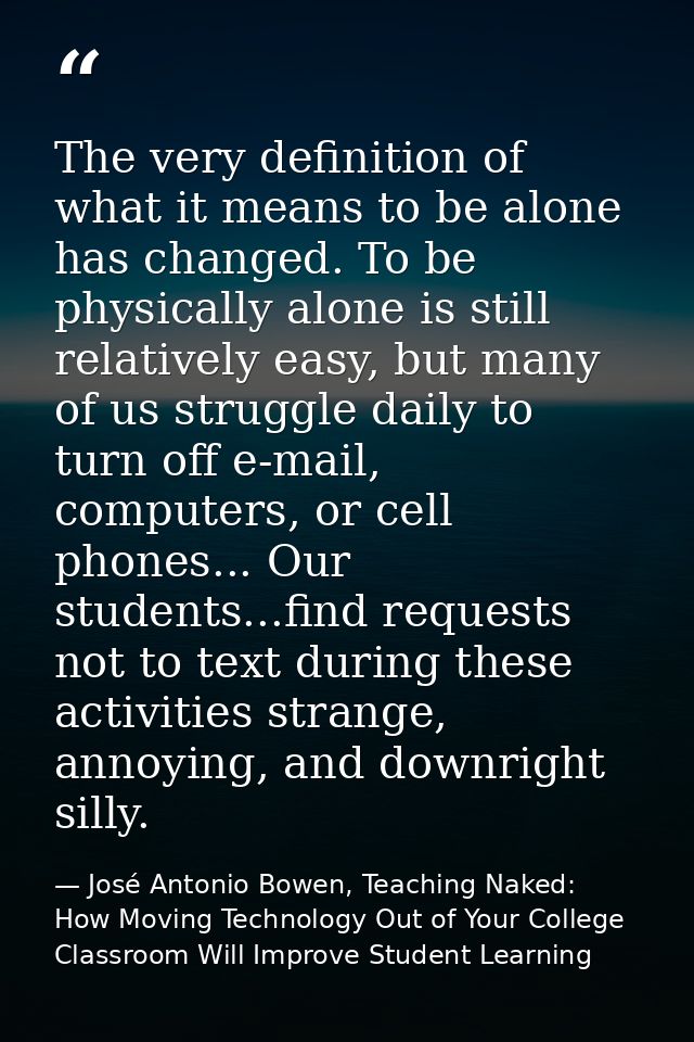 The very definition of what it means to be alone has changed. To be physically alone is still relatively easy, but many  — José Antonio Bowen, Teaching Naked: How Moving Technology Out of Your College Classroom Will Improve Student Learning