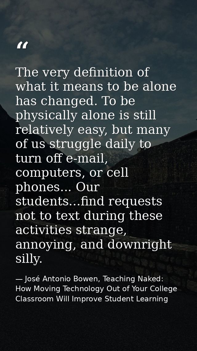 The very definition of what it means to be alone has changed. To be physically alone is still relatively easy, but many  — José Antonio Bowen, Teaching Naked: How Moving Technology Out of Your College Classroom Will Improve Student Learning