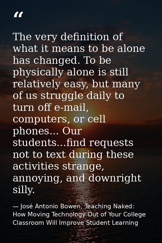 The very definition of what it means to be alone has changed. To be physically alone is still relatively easy, but many  — José Antonio Bowen, Teaching Naked: How Moving Technology Out of Your College Classroom Will Improve Student Learning