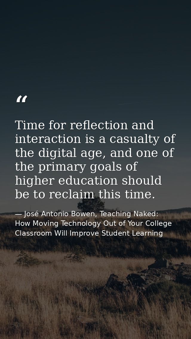 Time for reflection and interaction is a casualty of the digital age, and one of the primary goals of higher education s — José Antonio Bowen, Teaching Naked: How Moving Technology Out of Your College Classroom Will Improve Student Learning