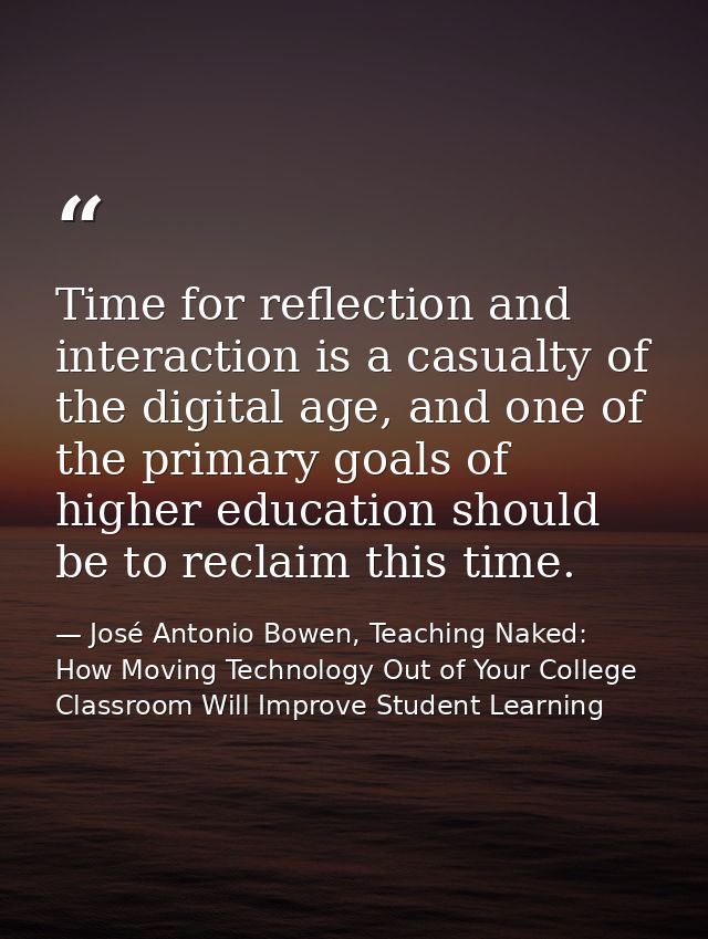 Time for reflection and interaction is a casualty of the digital age, and one of the primary goals of higher education s — José Antonio Bowen, Teaching Naked: How Moving Technology Out of Your College Classroom Will Improve Student Learning
