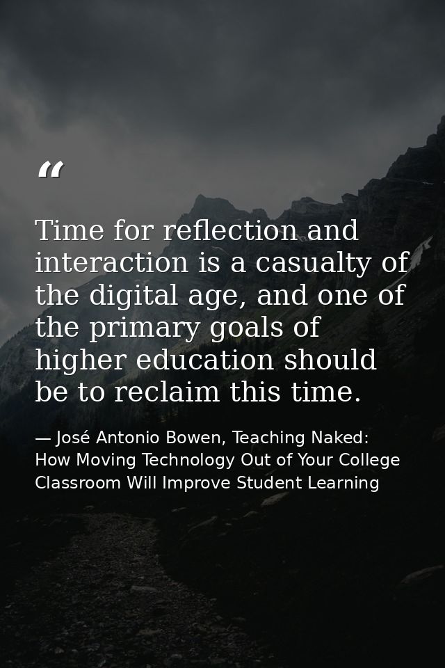Time for reflection and interaction is a casualty of the digital age, and one of the primary goals of higher education s — José Antonio Bowen, Teaching Naked: How Moving Technology Out of Your College Classroom Will Improve Student Learning