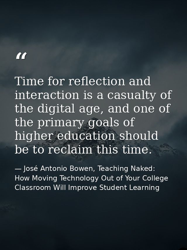 Time for reflection and interaction is a casualty of the digital age, and one of the primary goals of higher education s — José Antonio Bowen, Teaching Naked: How Moving Technology Out of Your College Classroom Will Improve Student Learning