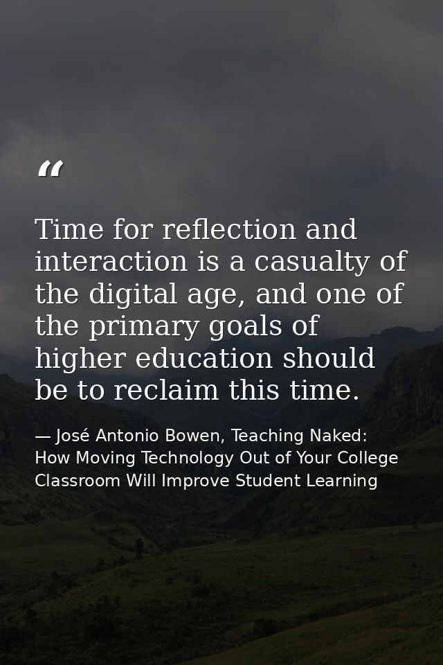 Time for reflection and interaction is a casualty of the digital age, and one of the primary goals of higher education s — José Antonio Bowen, Teaching Naked: How Moving Technology Out of Your College Classroom Will Improve Student Learning