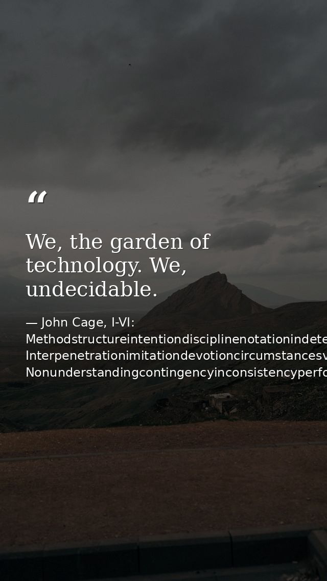We, the garden of technology. We, undecidable. — John Cage, I-VI: Methodstructureintentiondisciplinenotationindeterminacy Interpenetrationimitationdevotioncircumstancesvariablestruct Nonunderstandingcontingencyinconsistencyperformance