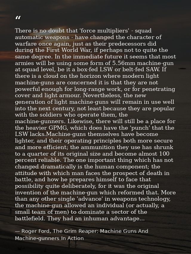 There is no doubt that 'force multipliers' - squad automatic weapons - have changed the character of warfare once again, — Roger Ford, The Grim Reaper: Machine Guns And Machine-gunners In Action