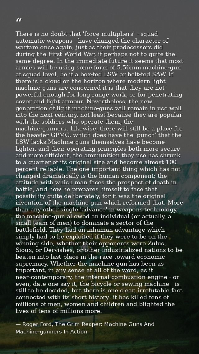 There is no doubt that 'force multipliers' - squad automatic weapons - have changed the character of warfare once again, — Roger Ford, The Grim Reaper: Machine Guns And Machine-gunners In Action