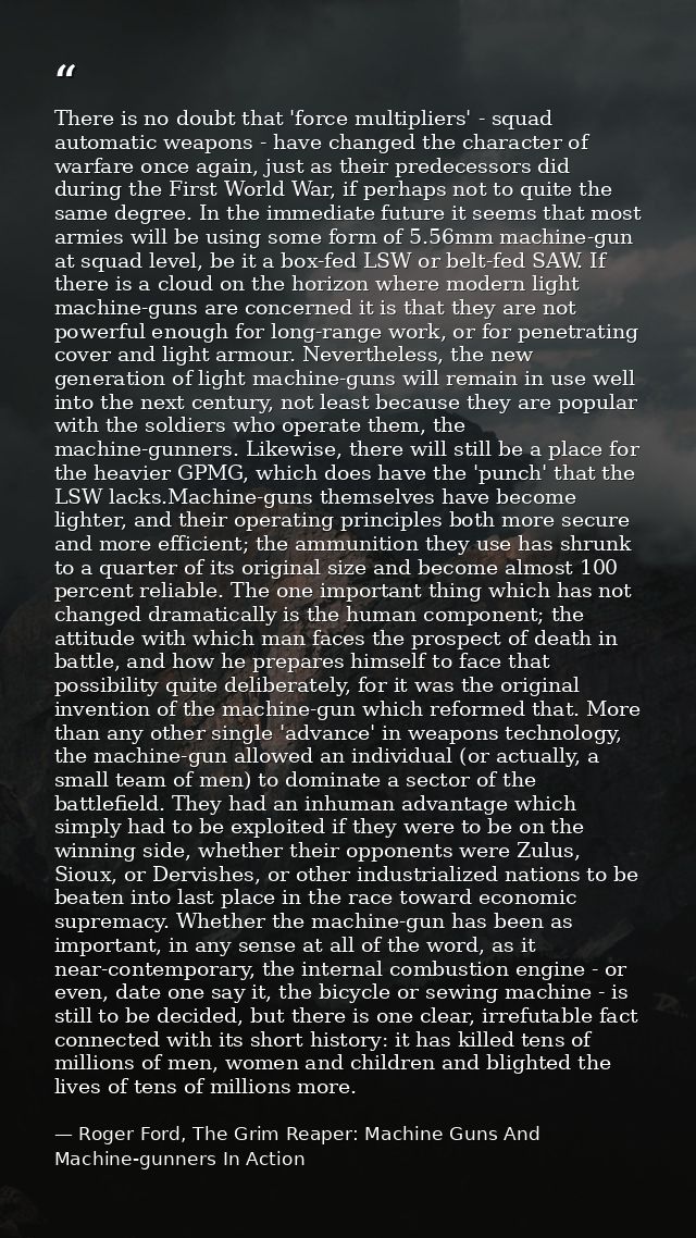 There is no doubt that 'force multipliers' - squad automatic weapons - have changed the character of warfare once again, — Roger Ford, The Grim Reaper: Machine Guns And Machine-gunners In Action