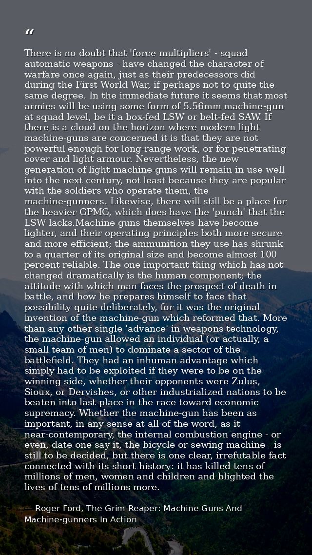 There is no doubt that 'force multipliers' - squad automatic weapons - have changed the character of warfare once again, — Roger Ford, The Grim Reaper: Machine Guns And Machine-gunners In Action