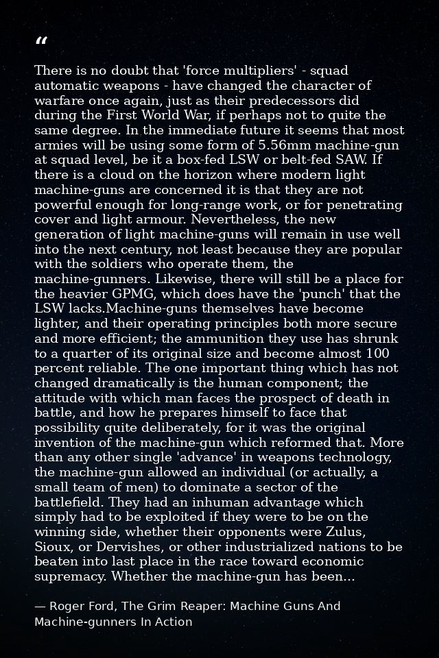 There is no doubt that 'force multipliers' - squad automatic weapons - have changed the character of warfare once again, — Roger Ford, The Grim Reaper: Machine Guns And Machine-gunners In Action