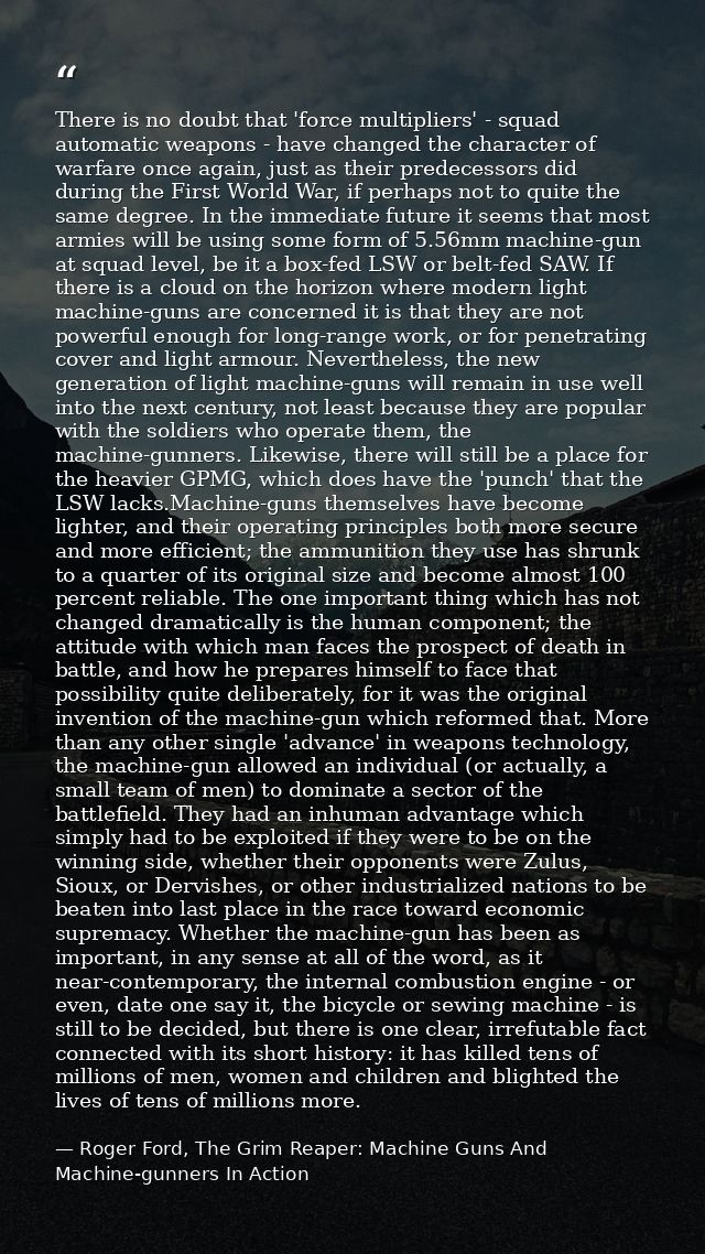 There is no doubt that 'force multipliers' - squad automatic weapons - have changed the character of warfare once again, — Roger Ford, The Grim Reaper: Machine Guns And Machine-gunners In Action