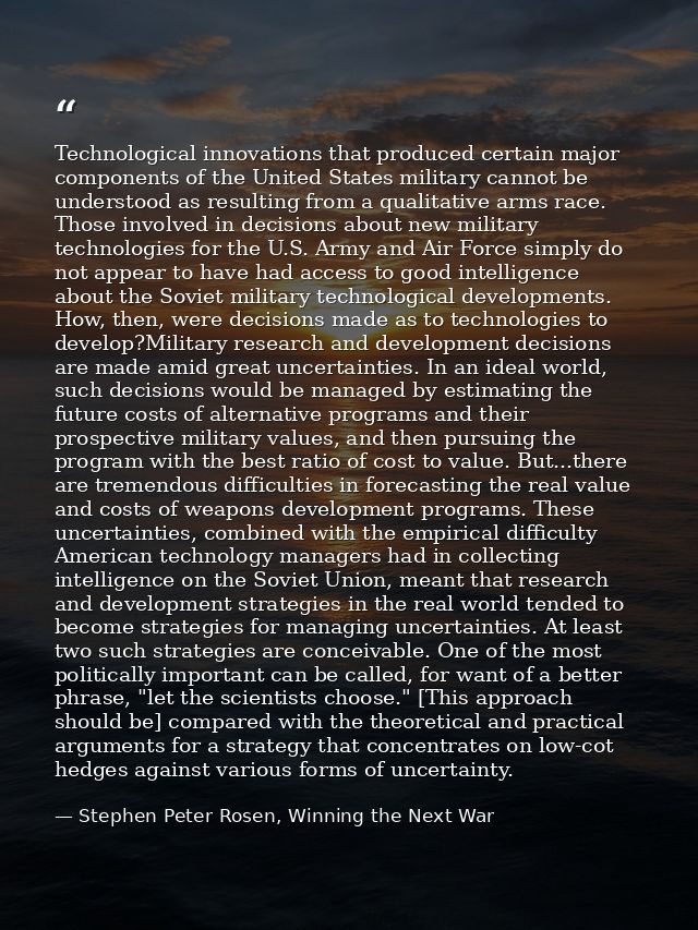 Technological innovations that produced certain major components of the United States military cannot be understood as r — Stephen Peter Rosen, Winning the Next War