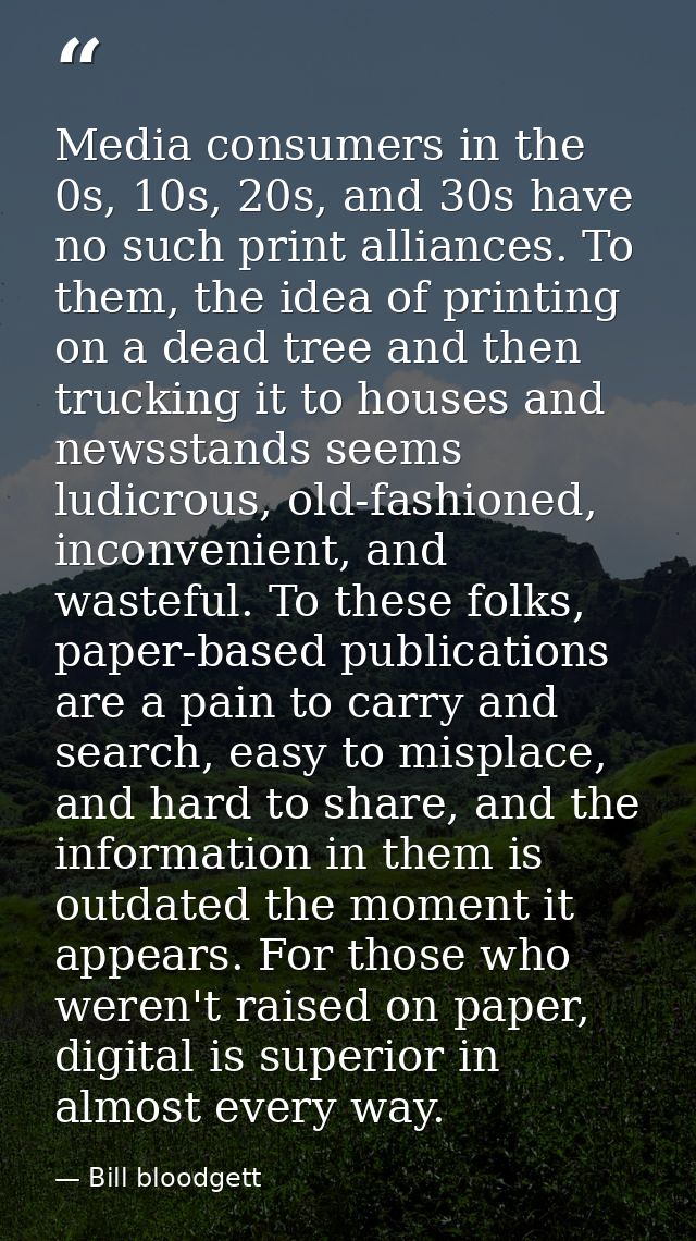 Media consumers in the 0s, 10s, 20s, and 30s have no such print alliances. To them, the idea of printing on a dead tree  — Bill bloodgett