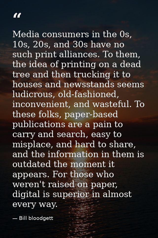 Media consumers in the 0s, 10s, 20s, and 30s have no such print alliances. To them, the idea of printing on a dead tree  — Bill bloodgett