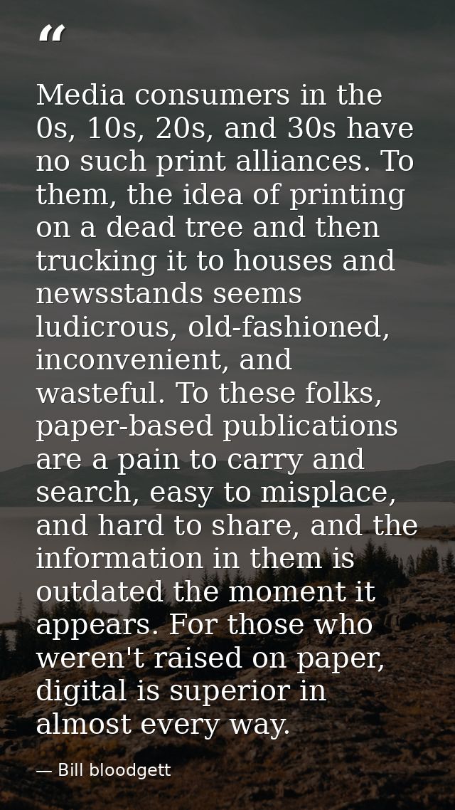 Media consumers in the 0s, 10s, 20s, and 30s have no such print alliances. To them, the idea of printing on a dead tree  — Bill bloodgett