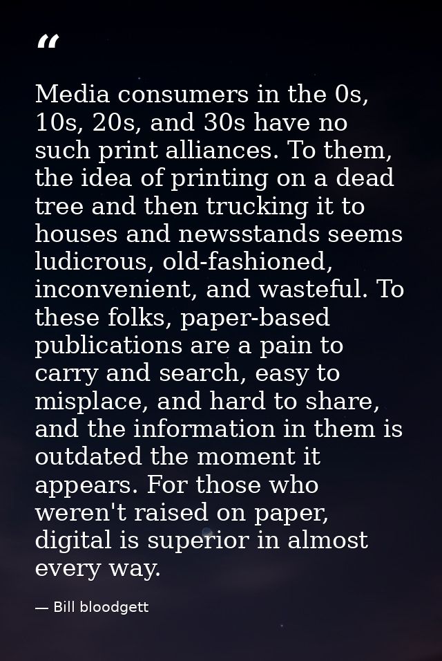 Media consumers in the 0s, 10s, 20s, and 30s have no such print alliances. To them, the idea of printing on a dead tree  — Bill bloodgett