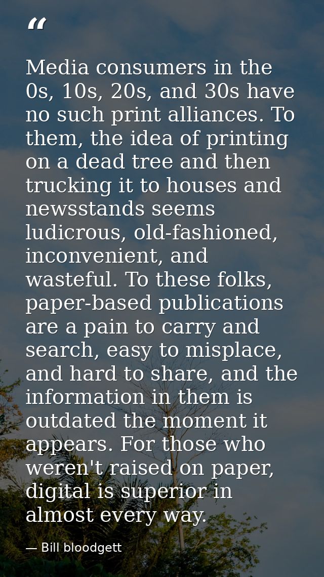 Media consumers in the 0s, 10s, 20s, and 30s have no such print alliances. To them, the idea of printing on a dead tree  — Bill bloodgett