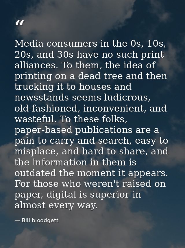 Media consumers in the 0s, 10s, 20s, and 30s have no such print alliances. To them, the idea of printing on a dead tree  — Bill bloodgett