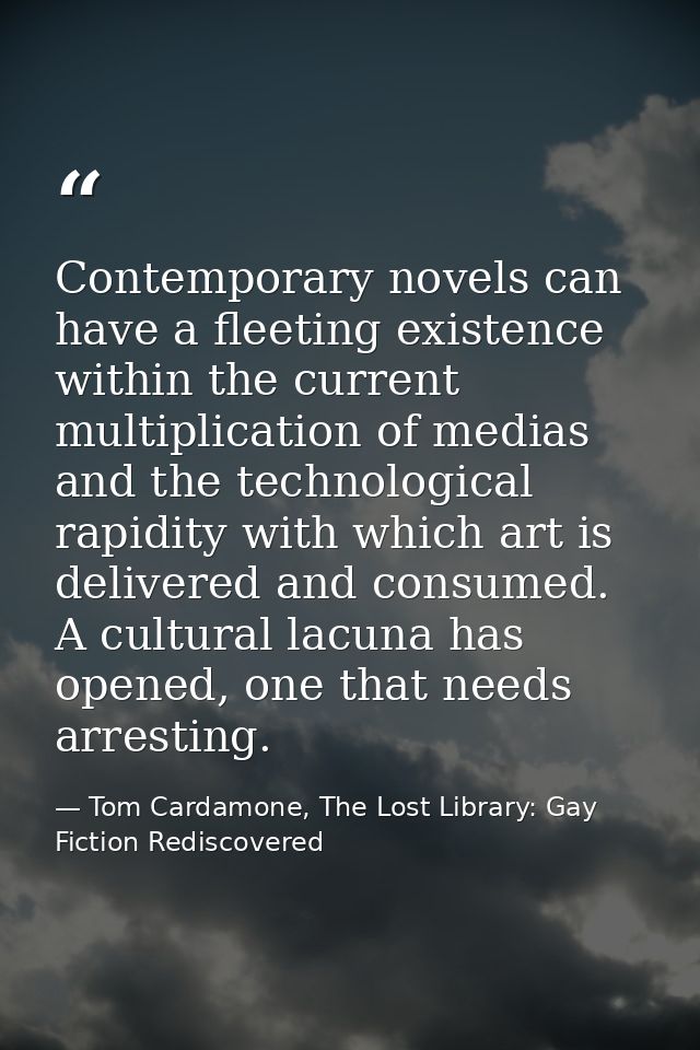 Contemporary novels can have a fleeting existence within the current multiplication of medias and the technological rapi — Tom Cardamone, The Lost Library: Gay Fiction Rediscovered