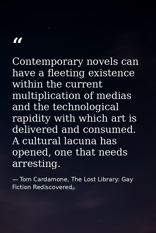Contemporary novels can have a fleeting existence within the current multiplication of medias and the technological rapi — Tom Cardamone, The Lost Library: Gay Fiction Rediscovered