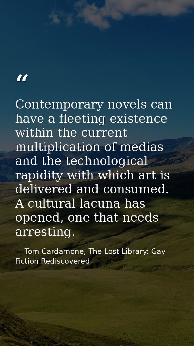 Contemporary novels can have a fleeting existence within the current multiplication of medias and the technological rapi — Tom Cardamone, The Lost Library: Gay Fiction Rediscovered