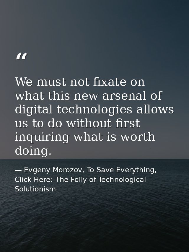 We must not fixate on what this new arsenal of digital technologies allows us to do without first inquiring what is wort — Evgeny Morozov, To Save Everything, Click Here: The Folly of Technological Solutionism