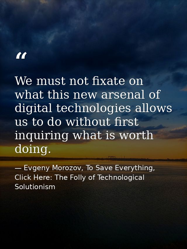 We must not fixate on what this new arsenal of digital technologies allows us to do without first inquiring what is wort — Evgeny Morozov, To Save Everything, Click Here: The Folly of Technological Solutionism