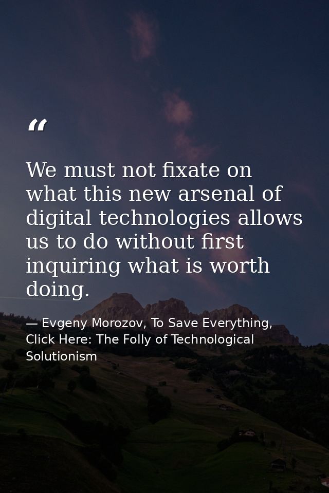 We must not fixate on what this new arsenal of digital technologies allows us to do without first inquiring what is wort — Evgeny Morozov, To Save Everything, Click Here: The Folly of Technological Solutionism