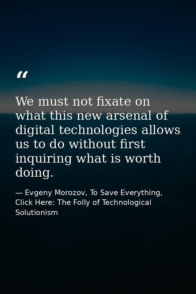 We must not fixate on what this new arsenal of digital technologies allows us to do without first inquiring what is wort — Evgeny Morozov, To Save Everything, Click Here: The Folly of Technological Solutionism
