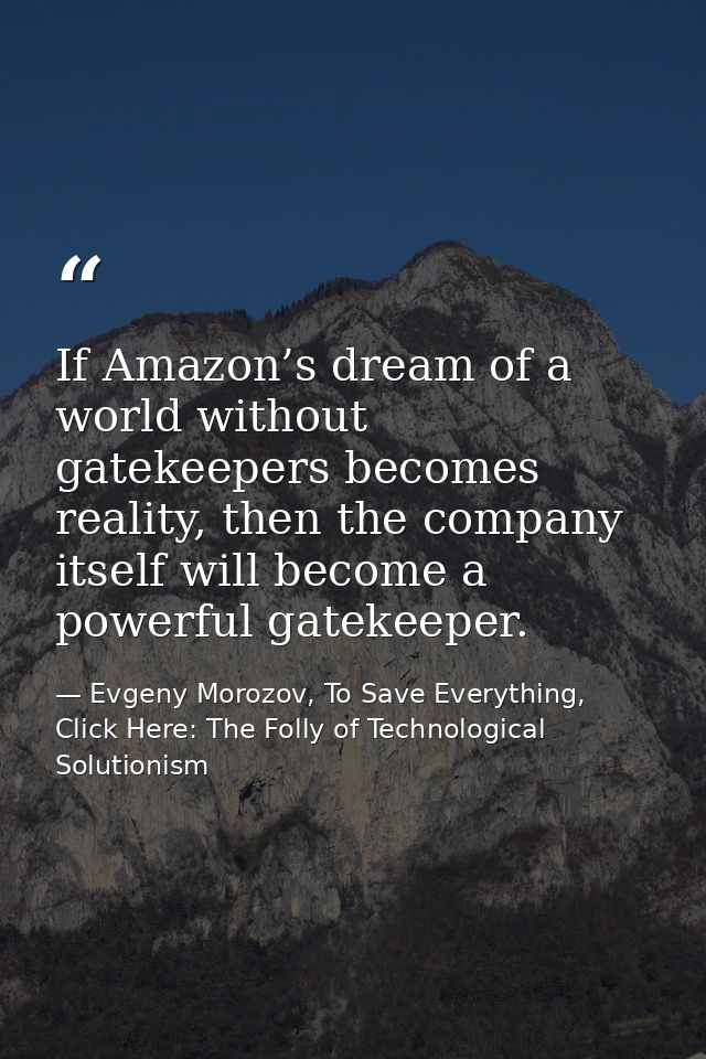 If Amazon’s dream of a world without gatekeepers becomes reality, then the company itself will become a powerful gatekee — Evgeny Morozov, To Save Everything, Click Here: The Folly of Technological Solutionism