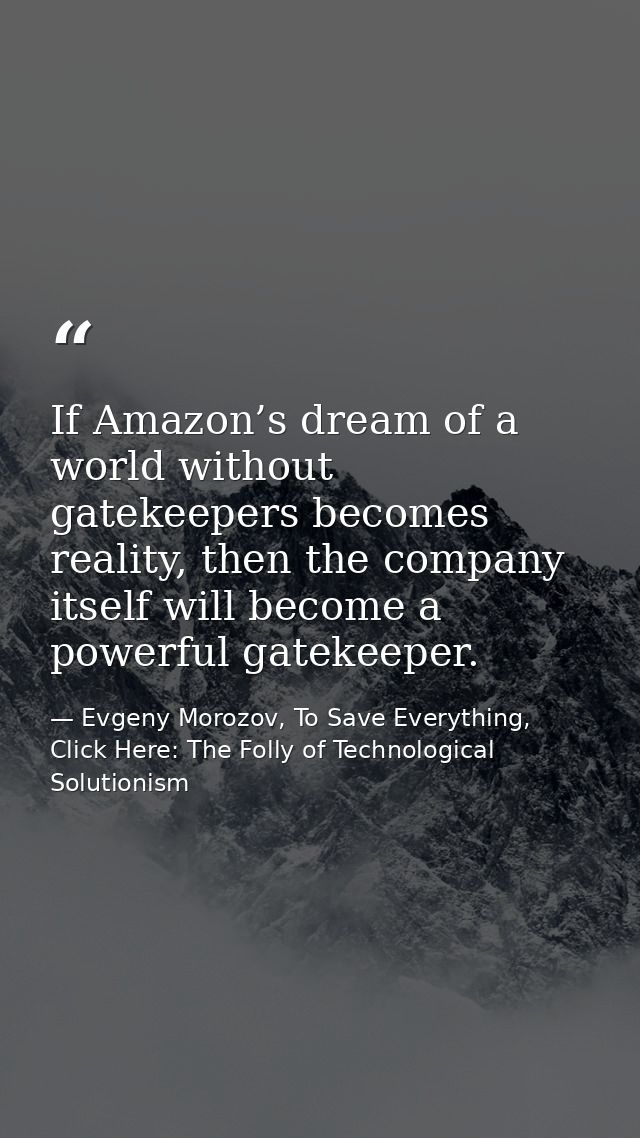 If Amazon’s dream of a world without gatekeepers becomes reality, then the company itself will become a powerful gatekee — Evgeny Morozov, To Save Everything, Click Here: The Folly of Technological Solutionism