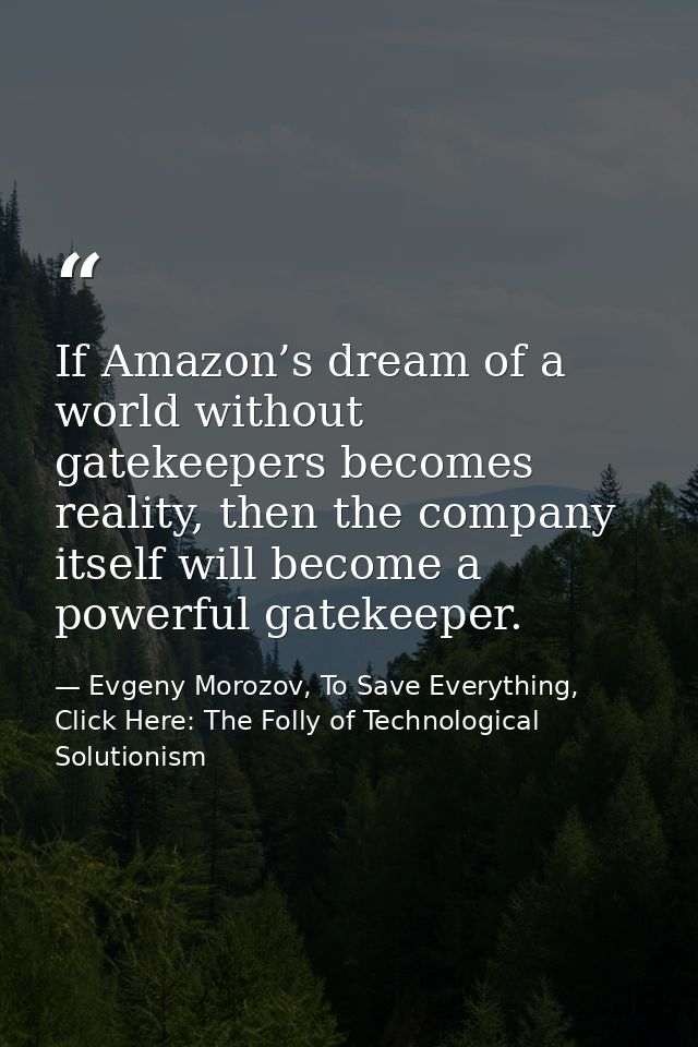 If Amazon’s dream of a world without gatekeepers becomes reality, then the company itself will become a powerful gatekee — Evgeny Morozov, To Save Everything, Click Here: The Folly of Technological Solutionism