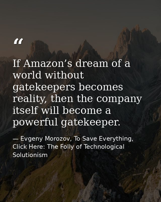 If Amazon’s dream of a world without gatekeepers becomes reality, then the company itself will become a powerful gatekee — Evgeny Morozov, To Save Everything, Click Here: The Folly of Technological Solutionism