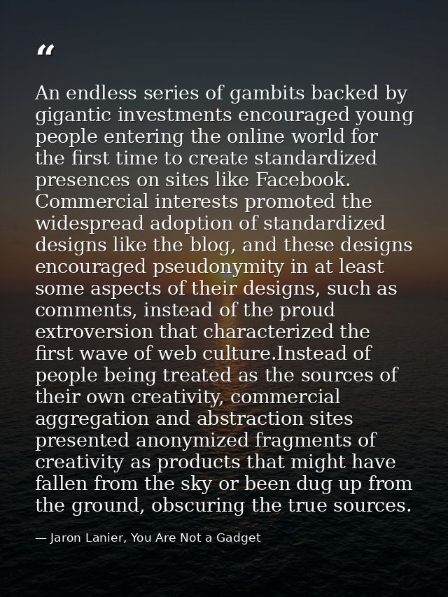 An endless series of gambits backed by gigantic investments encouraged young people entering the online world for the fi — Jaron Lanier, You Are Not a Gadget