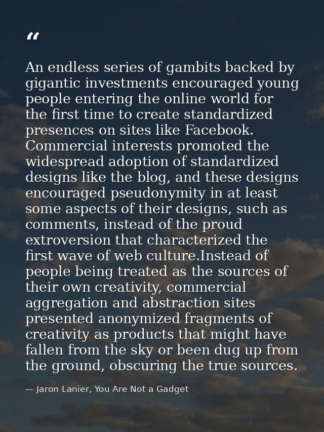 An endless series of gambits backed by gigantic investments encouraged young people entering the online world for the fi — Jaron Lanier, You Are Not a Gadget