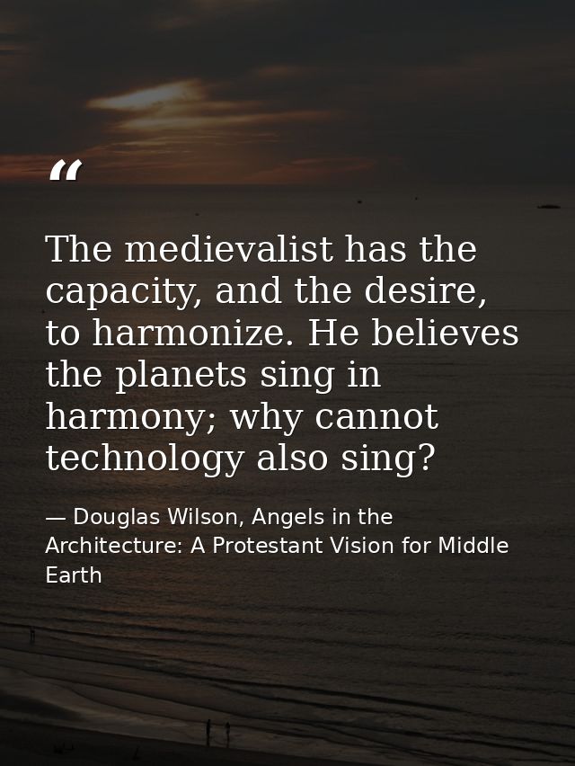 The medievalist has the capacity, and the desire, to harmonize. He believes the planets sing in harmony; why cannot tech — Douglas Wilson, Angels in the Architecture: A Protestant Vision for Middle Earth