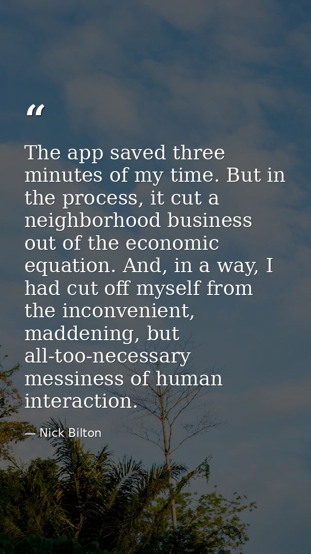 The app saved three minutes of my time. But in the process, it cut a neighborhood business out of the economic equation. — Nick Bilton