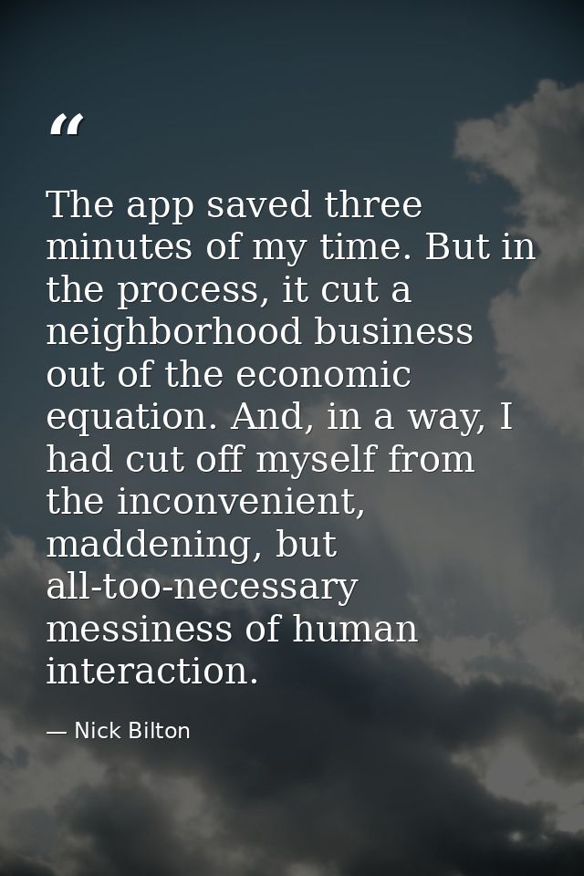 The app saved three minutes of my time. But in the process, it cut a neighborhood business out of the economic equation. — Nick Bilton