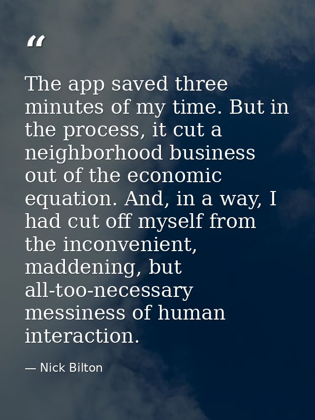 The app saved three minutes of my time. But in the process, it cut a neighborhood business out of the economic equation. — Nick Bilton