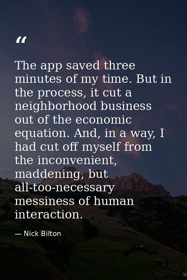 The app saved three minutes of my time. But in the process, it cut a neighborhood business out of the economic equation. — Nick Bilton