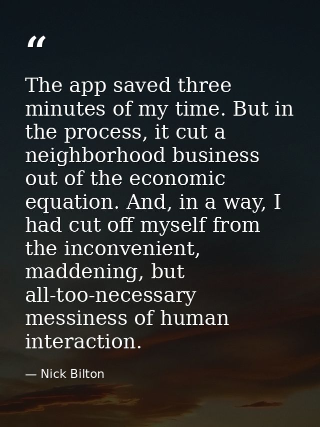 The app saved three minutes of my time. But in the process, it cut a neighborhood business out of the economic equation. — Nick Bilton