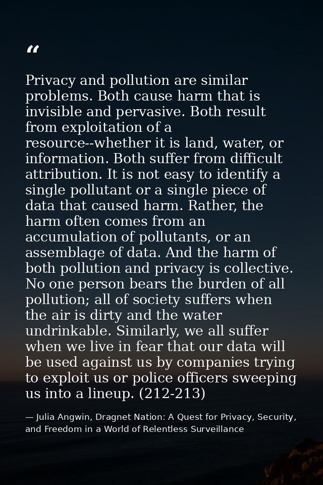 Privacy and pollution are similar problems. Both cause harm that is invisible and pervasive. Both result from exploitati — Julia Angwin, Dragnet Nation: A Quest for Privacy, Security, and Freedom in a World of Relentless Surveillance