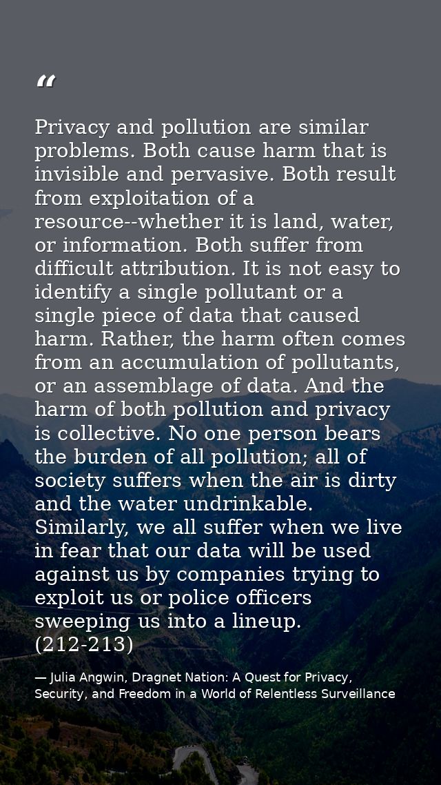 Privacy and pollution are similar problems. Both cause harm that is invisible and pervasive. Both result from exploitati — Julia Angwin, Dragnet Nation: A Quest for Privacy, Security, and Freedom in a World of Relentless Surveillance