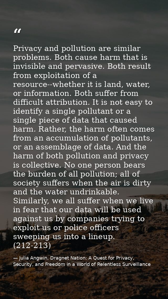 Privacy and pollution are similar problems. Both cause harm that is invisible and pervasive. Both result from exploitati — Julia Angwin, Dragnet Nation: A Quest for Privacy, Security, and Freedom in a World of Relentless Surveillance