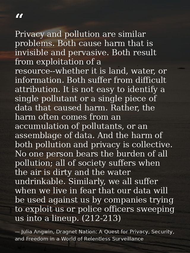 Privacy and pollution are similar problems. Both cause harm that is invisible and pervasive. Both result from exploitati — Julia Angwin, Dragnet Nation: A Quest for Privacy, Security, and Freedom in a World of Relentless Surveillance