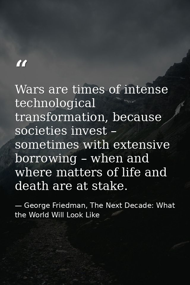 Wars are times of intense technological transformation, because societies invest – sometimes with extensive borrowing –  — George Friedman, The Next Decade: What the World Will Look Like