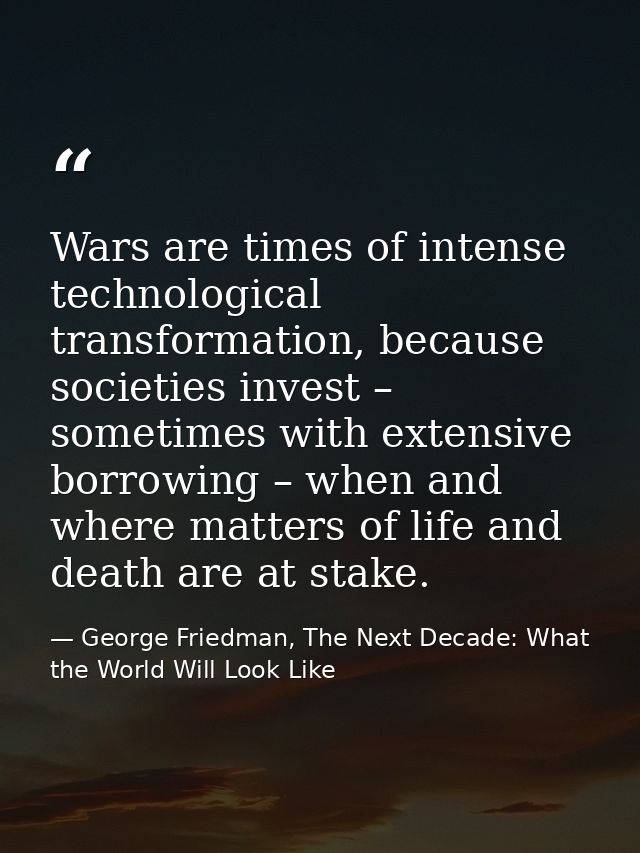 Wars are times of intense technological transformation, because societies invest – sometimes with extensive borrowing –  — George Friedman, The Next Decade: What the World Will Look Like