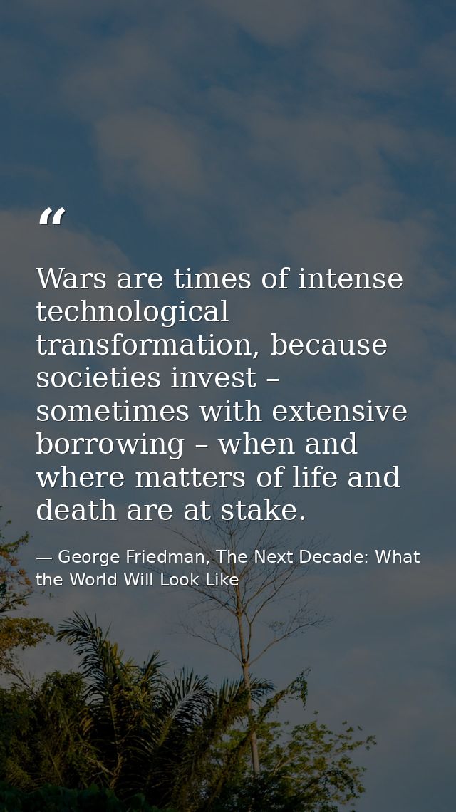 Wars are times of intense technological transformation, because societies invest – sometimes with extensive borrowing –  — George Friedman, The Next Decade: What the World Will Look Like