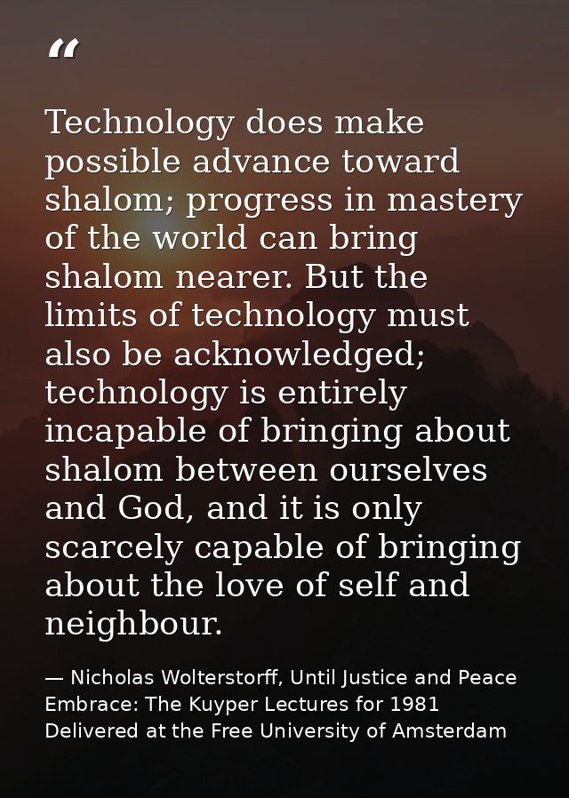 Technology does make possible advance toward shalom; progress in mastery of the world can bring shalom nearer. But the l — Nicholas Wolterstorff, Until Justice and Peace Embrace: The Kuyper Lectures for 1981 Delivered at the Free University of Amsterdam