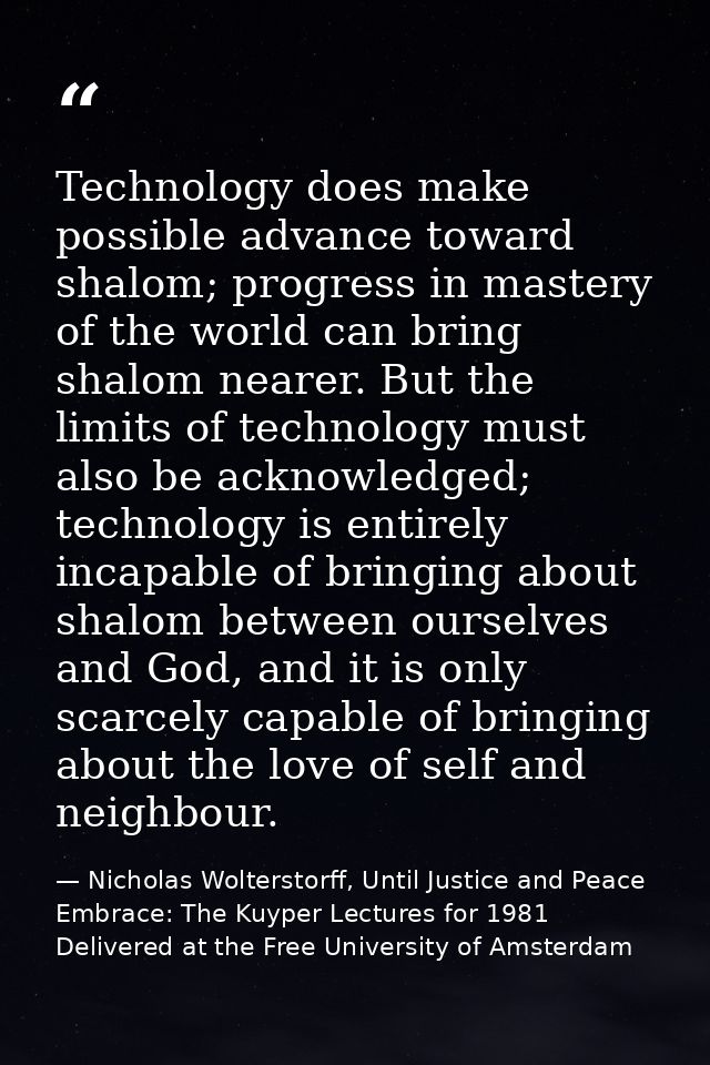 Technology does make possible advance toward shalom; progress in mastery of the world can bring shalom nearer. But the l — Nicholas Wolterstorff, Until Justice and Peace Embrace: The Kuyper Lectures for 1981 Delivered at the Free University of Amsterdam